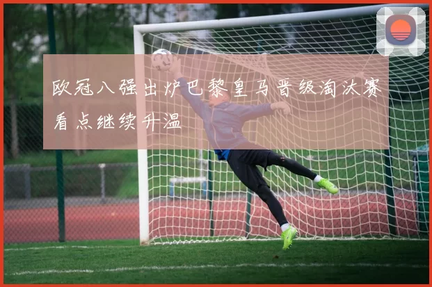 欧冠八强出炉巴黎皇马晋级淘汰赛看点继续升温