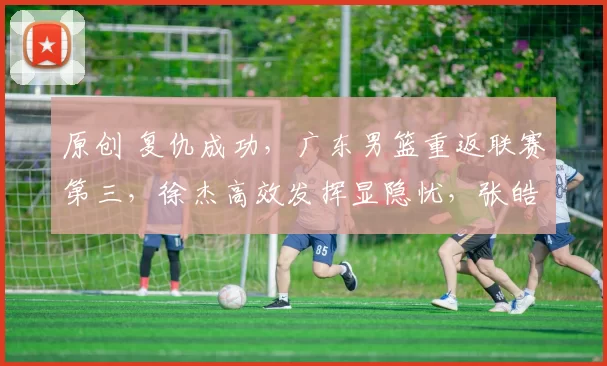 原创 复仇成功，广东男篮重返联赛第三，徐杰高效发挥显隐忧，张皓嘉赛后激动落泪