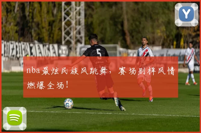nba最炫民族风跳舞，赛场别样风情燃爆全场！