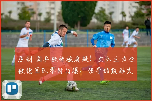 原创 国乒教练被质疑!女队主力也被德国队零封打爆,领导的鼓励失效了