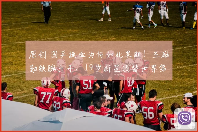 原创 国乒换血为何如此果断！王励勤铁腕出手，19岁新星顶替世界第三