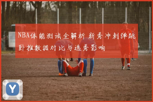 NBA体能测试全解析 新秀冲刺弹跳卧推数据对比与选秀影响