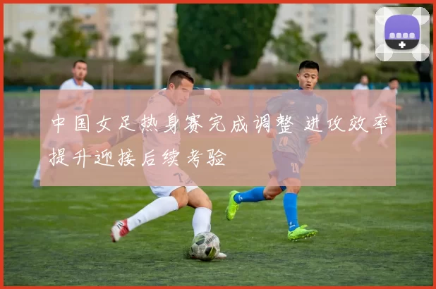 中国女足热身赛完成调整 进攻效率提升迎接后续考验