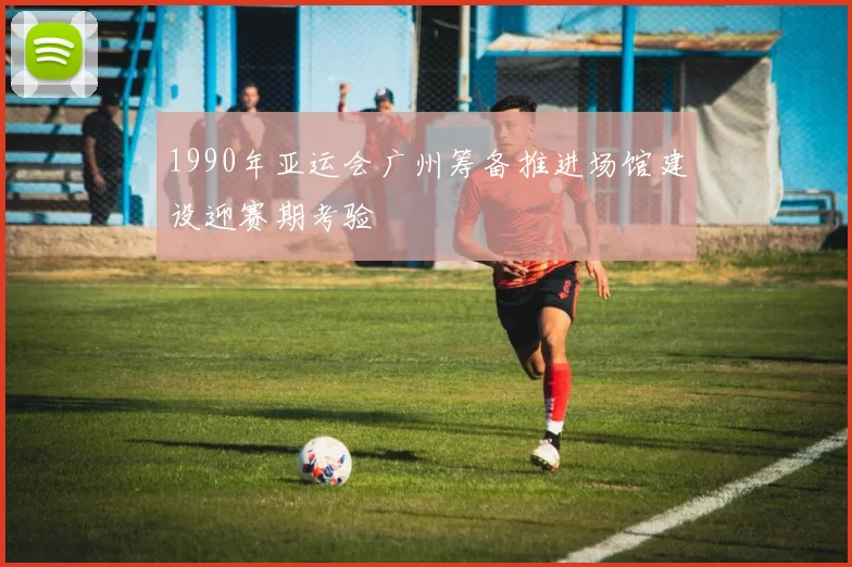 1990年亚运会广州筹备推进场馆建设迎赛期考验