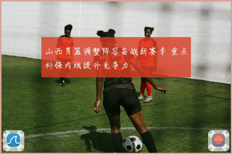 山西男篮调整阵容备战新赛季 重点补强内线提升竞争力