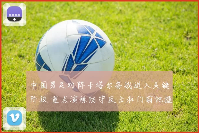 中国男足对阵卡塔尔备战进入关键阶段 重点演练防守反击和门前把握