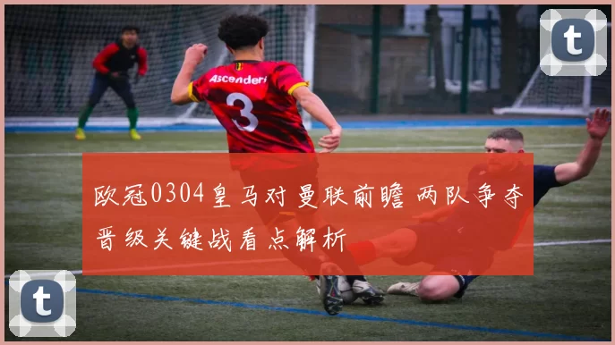 欧冠0304皇马对曼联前瞻 两队争夺晋级关键战看点解析