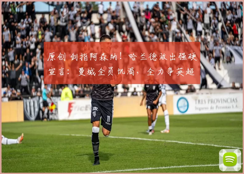 原创 剑指阿森纳！哈兰德放出强硬宣言：曼城全员饥渴，全力争英超冠军