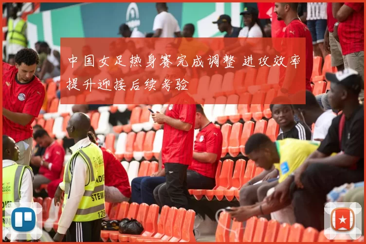 中国女足热身赛完成调整 进攻效率提升迎接后续考验