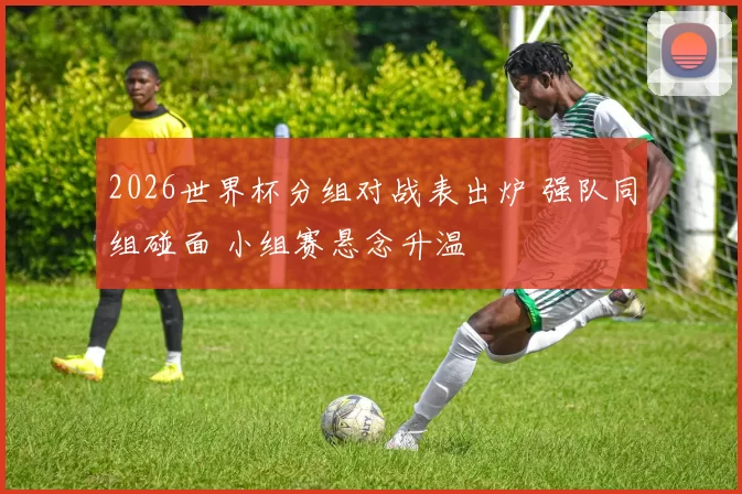 2026世界杯分组对战表出炉 强队同组碰面 小组赛悬念升温
