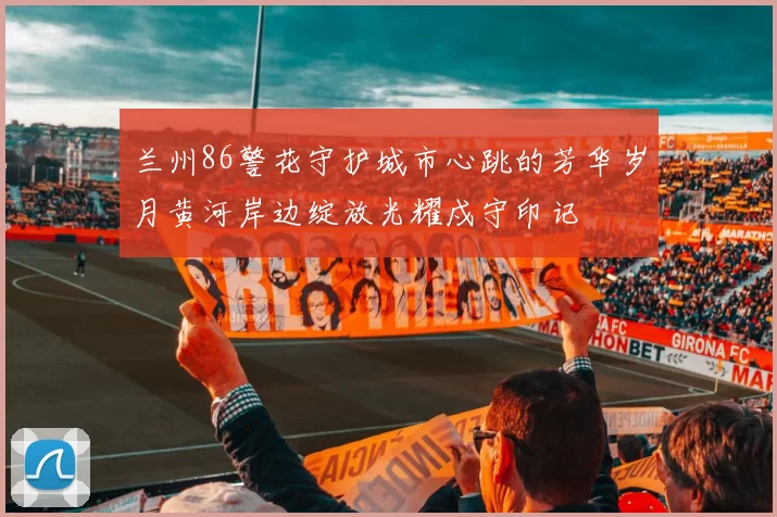 兰州86警花守护城市心跳的芳华岁月黄河岸边绽放光耀戍守印记