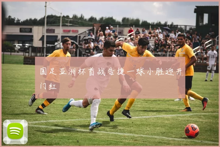 国足亚洲杯首战告捷一球小胜迎开门红