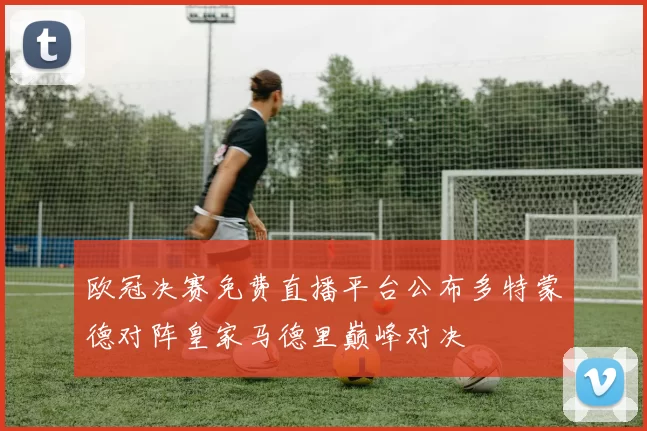 欧冠决赛免费直播平台公布多特蒙德对阵皇家马德里巅峰对决