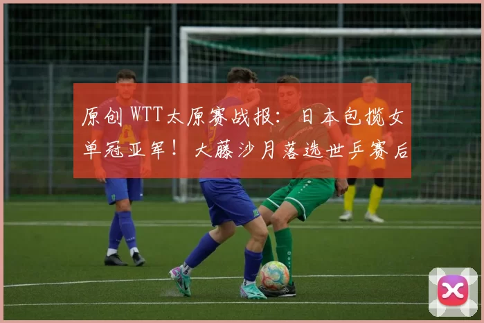 原创 WTT太原赛战报：日本包揽女单冠亚军！大藤沙月落选世乒赛后又发威
