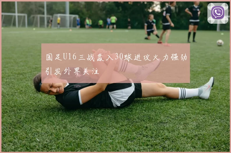 国足U16三战轰入30球进攻火力强劲引发外界关注