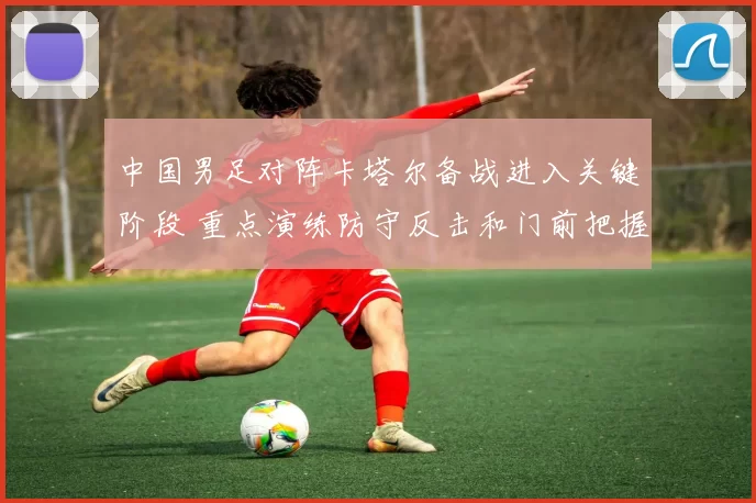 中国男足对阵卡塔尔备战进入关键阶段 重点演练防守反击和门前把握