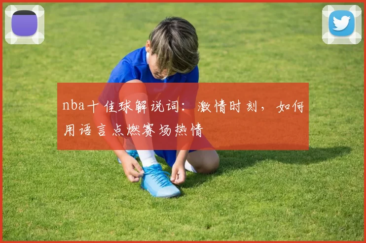 nba十佳球解说词：激情时刻，如何用语言点燃赛场热情