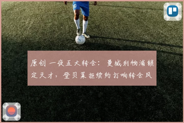 原创 一夜五大转会：曼城利物浦锁定天才，登贝莱拒续约打响转会风暴