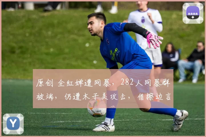 原创 全红婵遭网暴，282人网暴群被端，仍遭木子美攻击，借擦边言论挑事，还把陈芋汐也拉下水