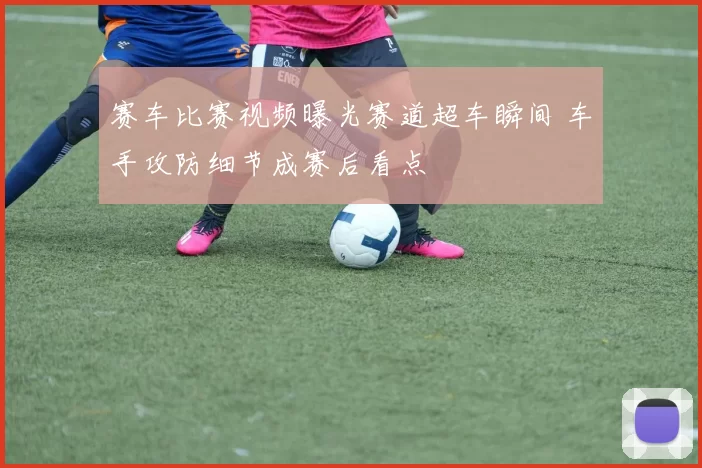 赛车比赛视频曝光赛道超车瞬间 车手攻防细节成赛后看点