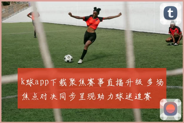 k球app下载聚焦赛事直播升级 多场焦点对决同步呈现助力球迷追赛