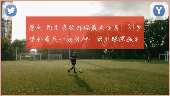 原创 国足惨败却现最大惊喜！21岁替补奇兵一战封神，欧洲球探疯狂抢人
