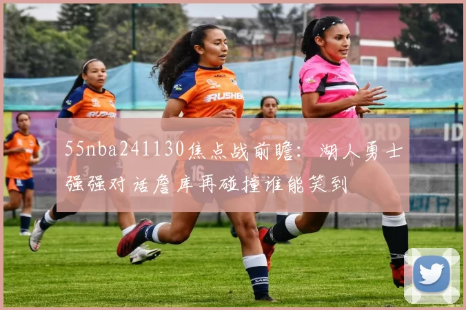55nba241130焦点战前瞻：湖人勇士强强对话詹库再碰撞谁能笑到