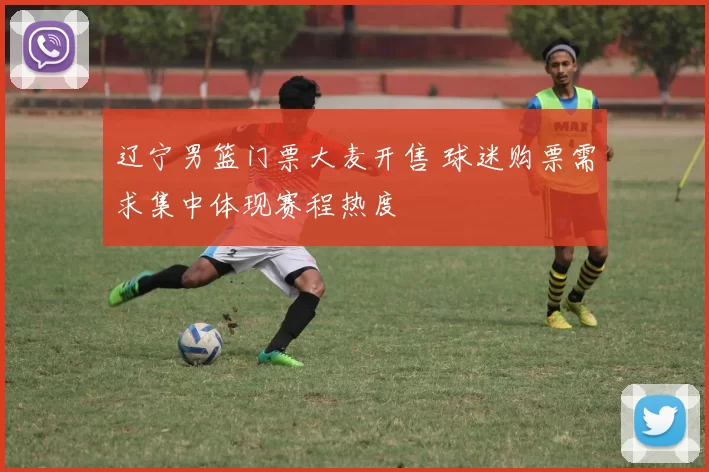 辽宁男篮门票大麦开售 球迷购票需求集中体现赛程热度