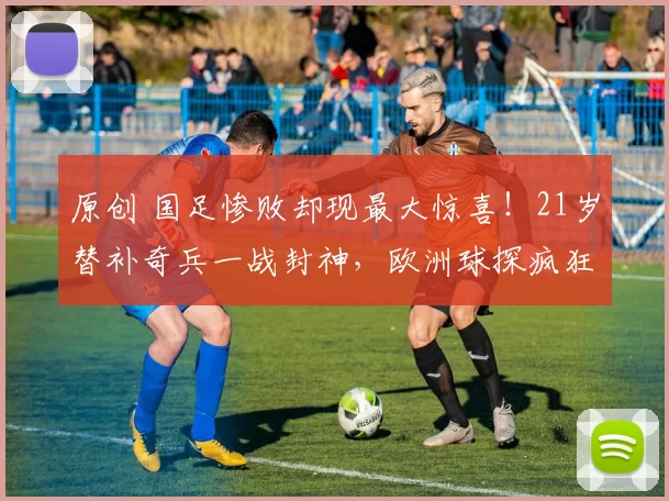 原创 国足惨败却现最大惊喜！21岁替补奇兵一战封神，欧洲球探疯狂抢人