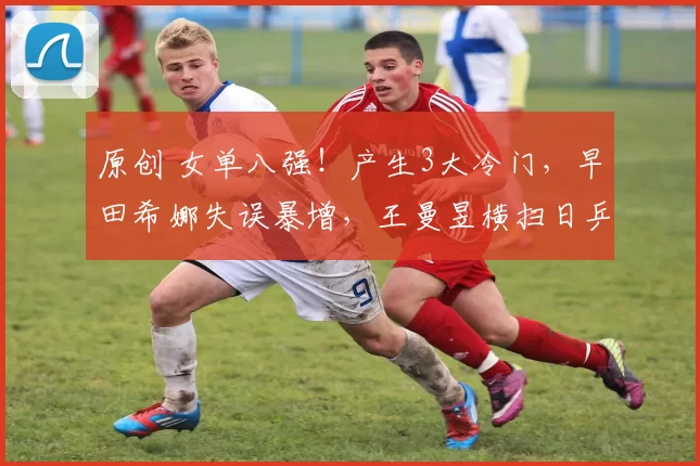 原创 女单八强！产生3大冷门，早田希娜失误暴增，王曼昱横扫日乒