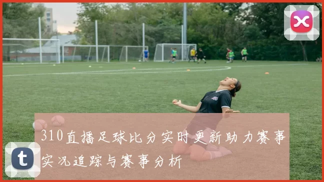 310直播足球比分实时更新助力赛事实况追踪与赛事分析