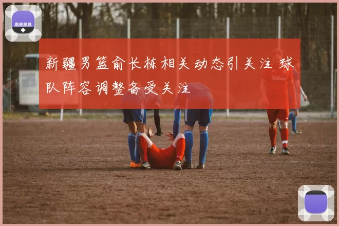 新疆男篮俞长栋相关动态引关注 球队阵容调整备受关注