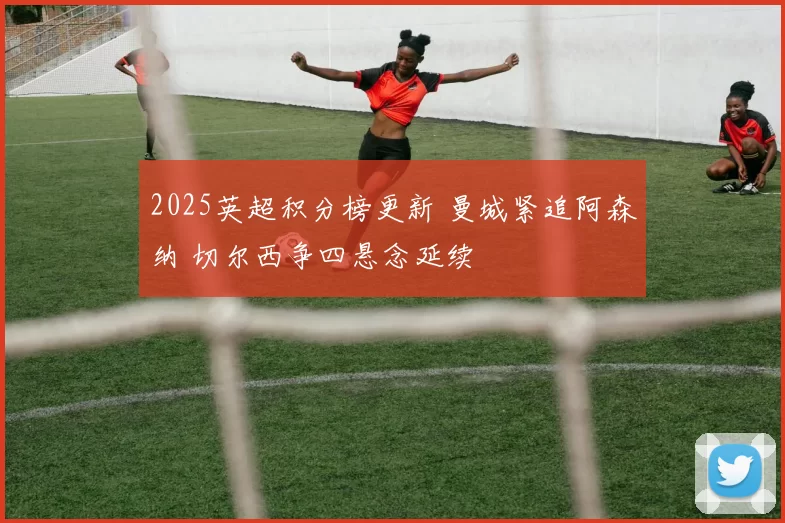 2025英超积分榜更新 曼城紧追阿森纳 切尔西争四悬念延续