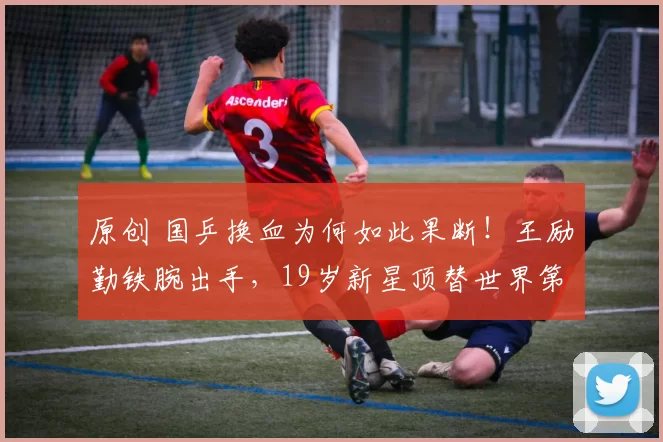 原创 国乒换血为何如此果断！王励勤铁腕出手，19岁新星顶替世界第三