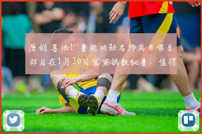 原创 喜讯!鲁能功勋名帅离开俱乐部后在1月30日官宣执教秘鲁,值得期待