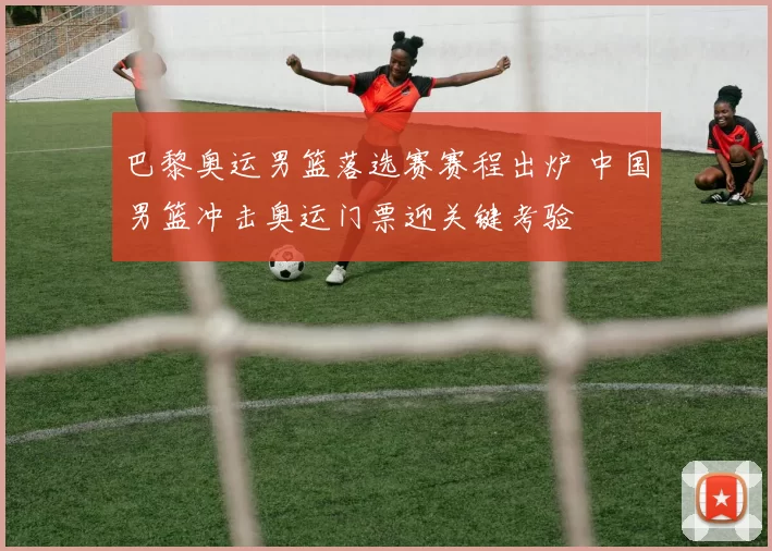 巴黎奥运男篮落选赛赛程出炉 中国男篮冲击奥运门票迎关键考验