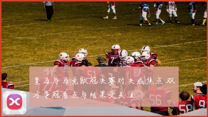 皇马与马竞欧冠决赛对决成焦点 双方争冠看点与结果受关注