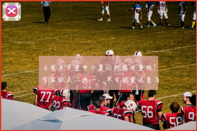 卡塞米罗重申今夏必然离开曼联!下家欧美二选一,不可能重返皇马