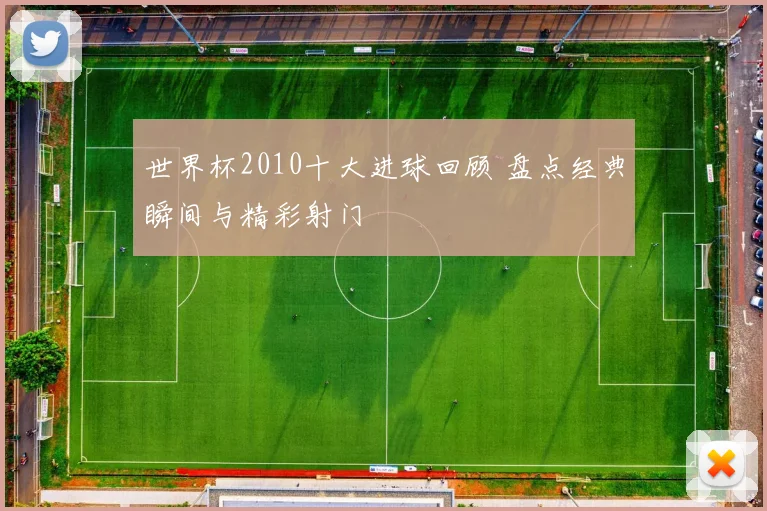 世界杯2010十大进球回顾 盘点经典瞬间与精彩射门