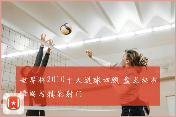 世界杯2010十大进球回顾 盘点经典瞬间与精彩射门