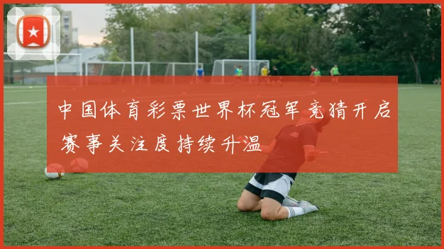 中国体育彩票世界杯冠军竞猜开启 赛事关注度持续升温