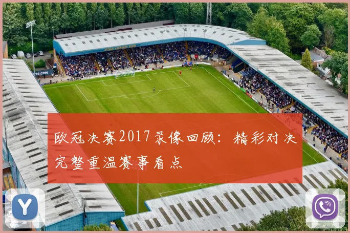 欧冠决赛2017录像回顾:精彩对决完整重温赛事看点