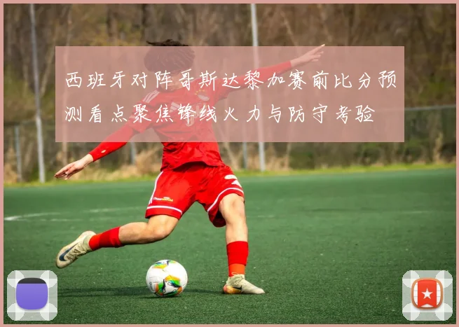 西班牙对阵哥斯达黎加赛前比分预测看点聚焦锋线火力与防守考验