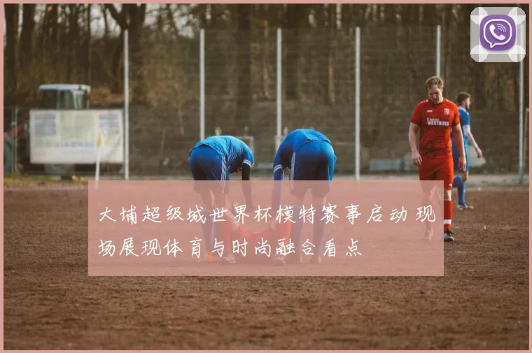 大埔超级城世界杯模特赛事启动 现场展现体育与时尚融合看点