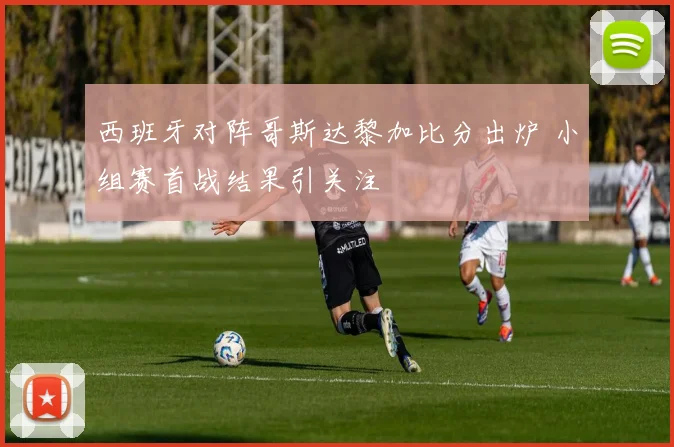 西班牙对阵哥斯达黎加比分出炉 小组赛首战结果引关注